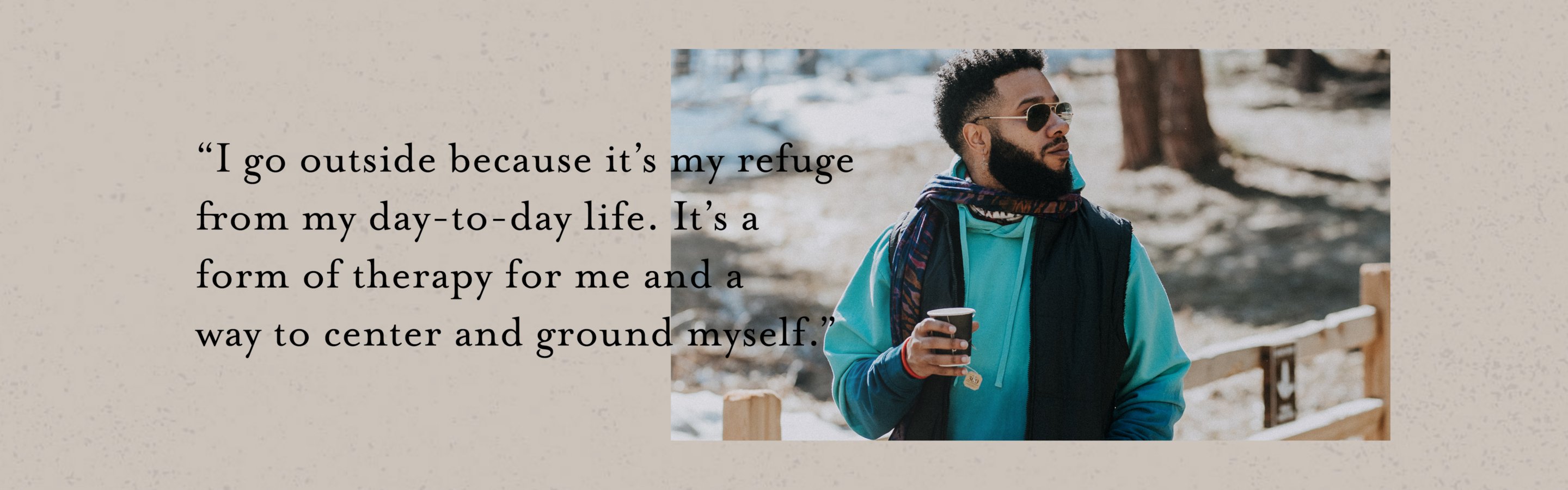 I go outside because it's my refuge from my day-to-day life. It's a form of therapy for and a way to center and ground myself.